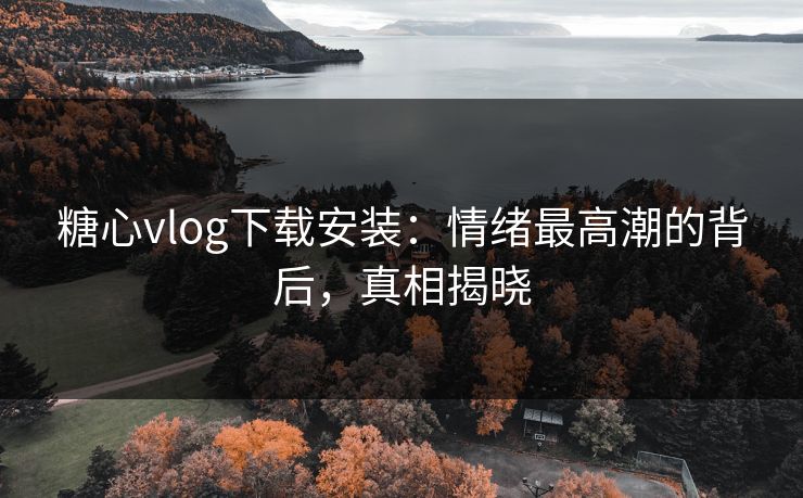 糖心vlog下载安装：情绪最高潮的背后，真相揭晓