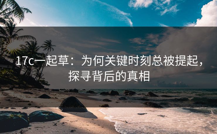 17c一起草：为何关键时刻总被提起，探寻背后的真相  第1张
