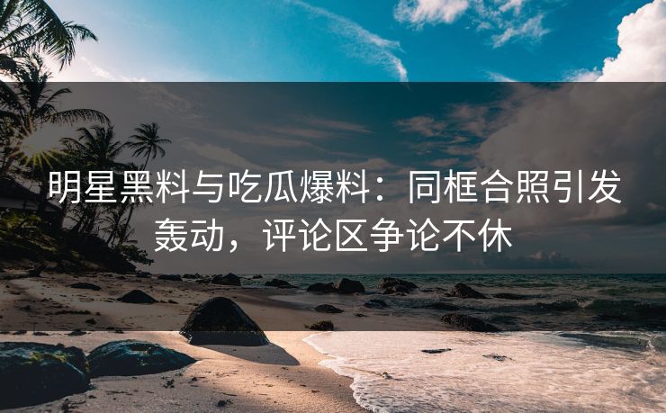 明星黑料与吃瓜爆料：同框合照引发轰动，评论区争论不休  第1张