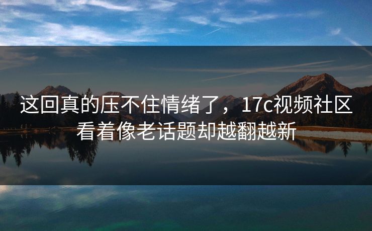 这回真的压不住情绪了，17c视频社区看着像老话题却越翻越新  第1张