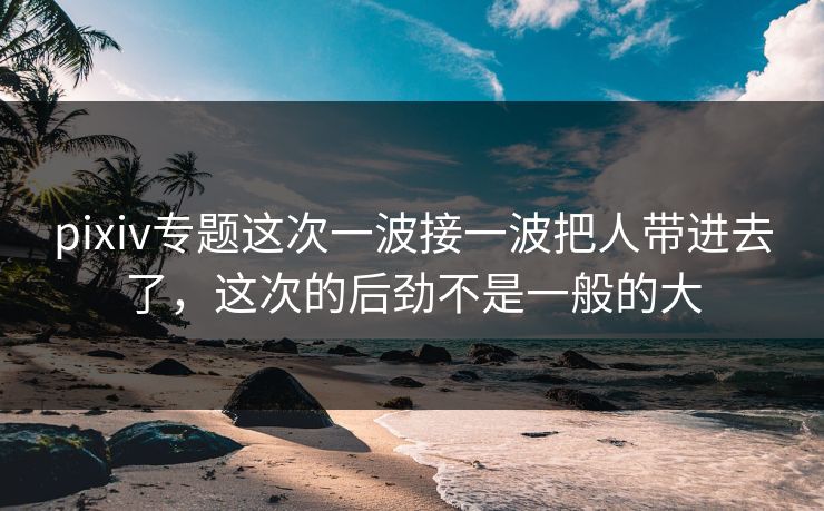 pixiv专题这次一波接一波把人带进去了，这次的后劲不是一般的大  第1张