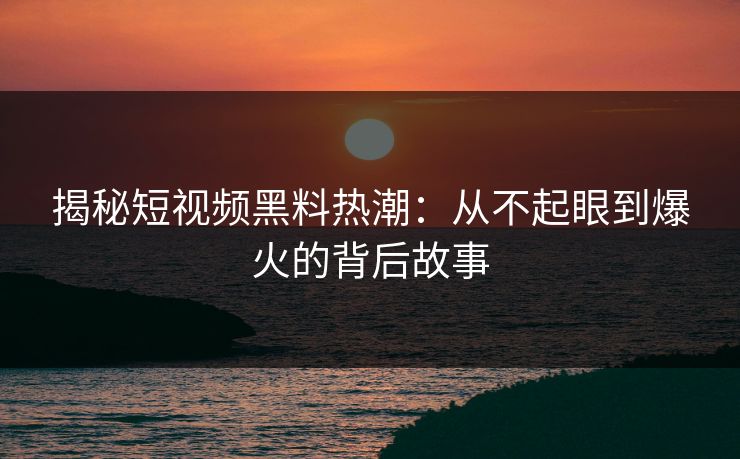 揭秘短视频黑料热潮：从不起眼到爆火的背后故事