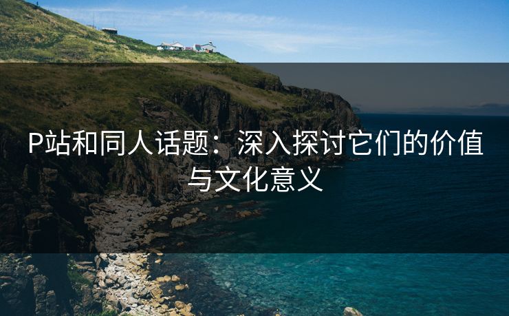 P站和同人话题：深入探讨它们的价值与文化意义  第1张
