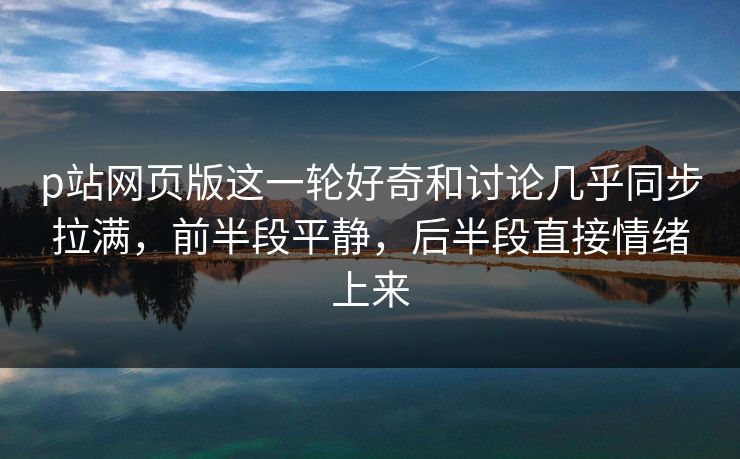 p站网页版这一轮好奇和讨论几乎同步拉满，前半段平静，后半段直接情绪上来  第1张